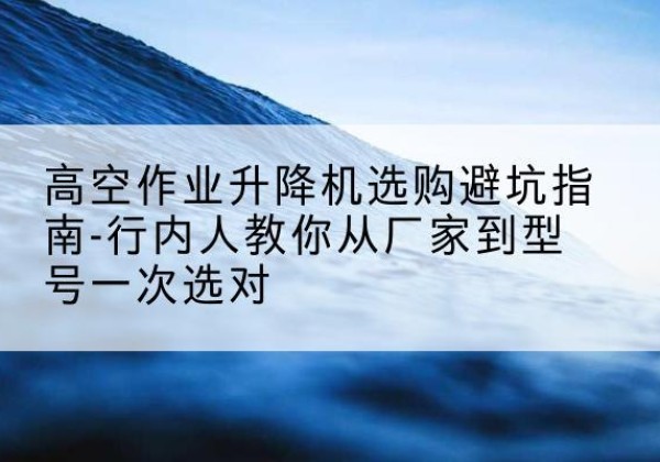 周村升降平台厂家-高空作业升降机选购避坑指南-行内人教你从厂家到型号一次选对