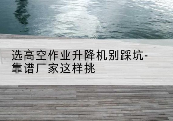 周村剪叉式升降机厂家-选高空作业升降机别踩坑-靠谱厂家这样挑