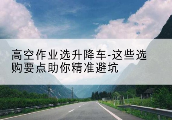 周村升降车厂家-高空作业选升降车-这些选购要点助你*避坑