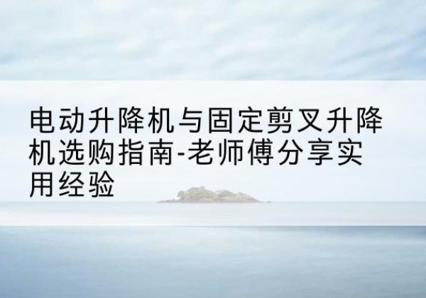 周村电动升降机怎么选-电动升降机与固定剪叉升降机选购指南-老师傅分享实用经验