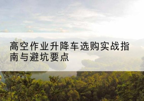 周村升降车怎么选-高空作业升降车选购实战指南与避坑要点