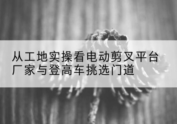 周村电动剪叉升降平台厂家-从工地实操看电动剪叉平台厂家与登高车挑选门道
