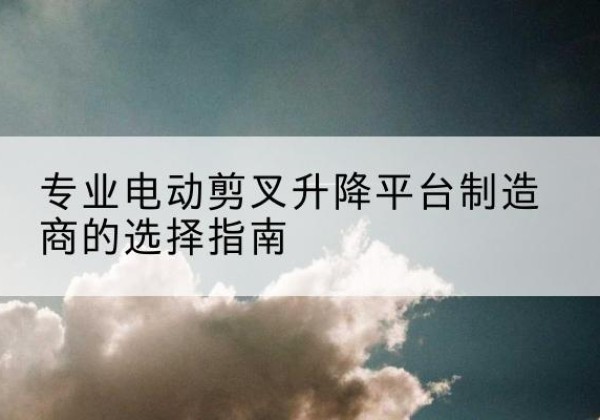 周村电动剪叉升降平台厂家-专业电动剪叉升降平台制造商的选择指南